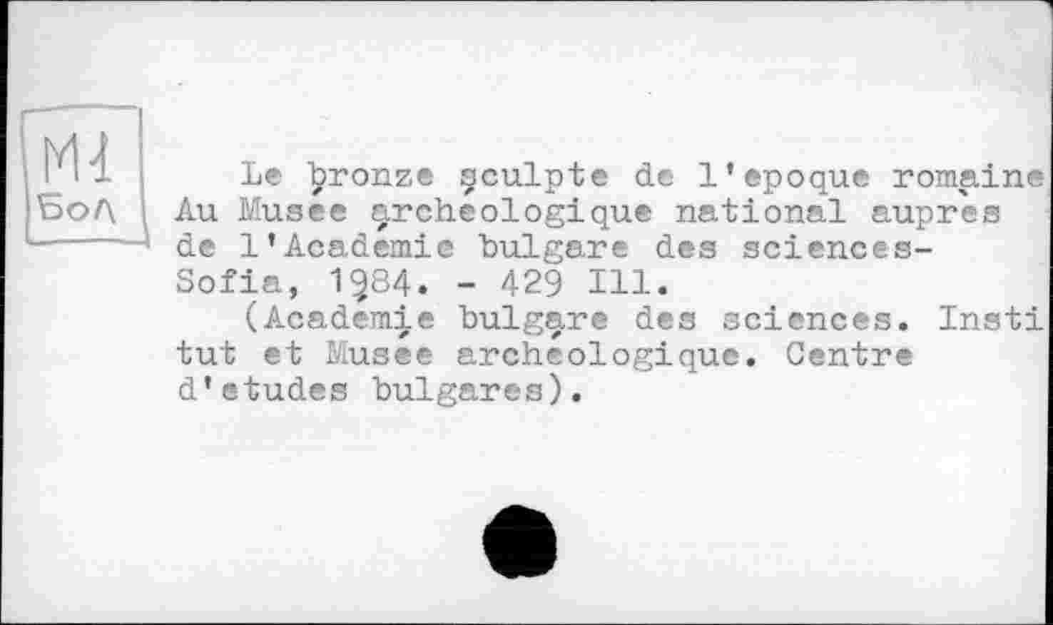 ﻿Ml 5оЛ
Le ^ronze çculpte de l’epoque romaine Au Musee archéologique national auprès de 1’Academie bulgare des sciences-Sofia, 1^84. - 429 Ill.
(Academie bulgare des sciences. Insti tut et Musee archéologique. Centre d*etudes bulgares).